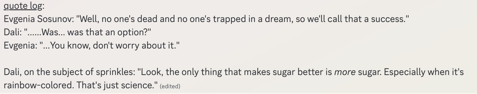 Game 5 Quotes. Evgenia: "Well, no one;s dead and no one's trapped in a dream, so we'll call that a success." Dali: "......Was... was that an option?" Evgenia: "...You know, don't worry about it." / Dali, on the subject of sprinkles: "Look, the only thing that makes sugar better is more sugar. Especially when it's rainbow-colored. That's just science."